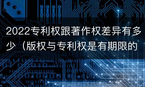 2022专利权跟著作权差异有多少（版权与专利权是有期限的吗）