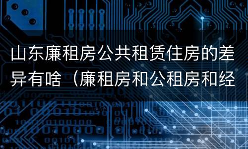 山东廉租房公共租赁住房的差异有啥（廉租房和公租房和经济适用房有什么区别）
