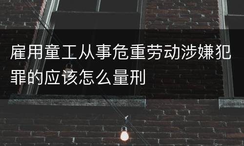 雇用童工从事危重劳动涉嫌犯罪的应该怎么量刑