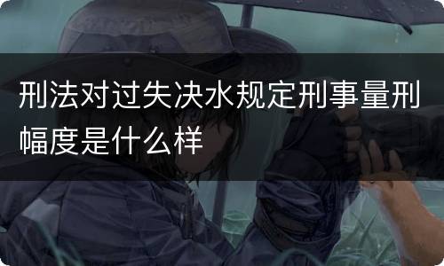 刑法对过失决水规定刑事量刑幅度是什么样