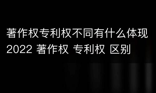 著作权专利权不同有什么体现2022 著作权 专利权 区别