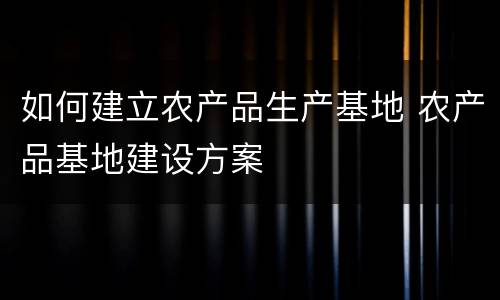 如何建立农产品生产基地 农产品基地建设方案