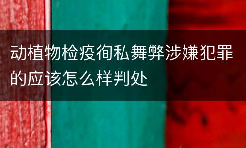 动植物检疫徇私舞弊涉嫌犯罪的应该怎么样判处