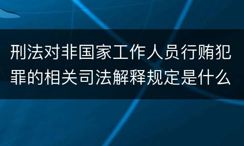 刑法对非国家工作人员行贿犯罪的相关司法解释规定是什么