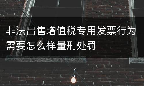 非法出售增值税专用发票行为需要怎么样量刑处罚