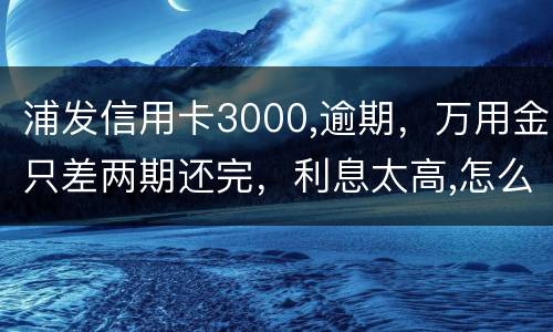浦发信用卡3000,逾期，万用金只差两期还完，利息太高,怎么处理好