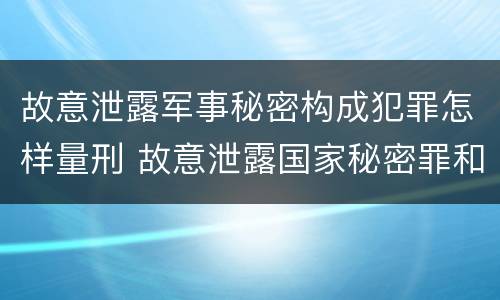 故意泄露军事秘密构成犯罪怎样量刑 故意泄露国家秘密罪和故意泄露军事秘密罪