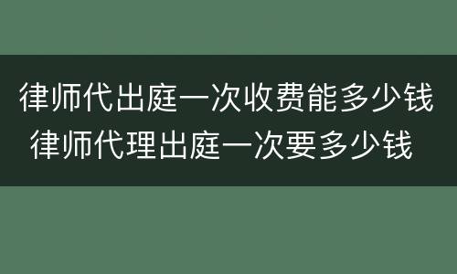 律师代出庭一次收费能多少钱 律师代理出庭一次要多少钱