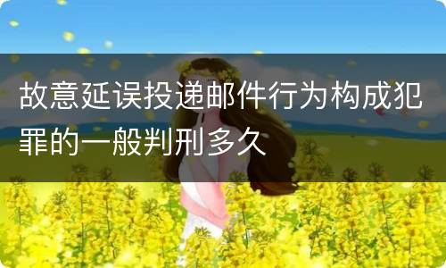 故意延误投递邮件行为构成犯罪的一般判刑多久