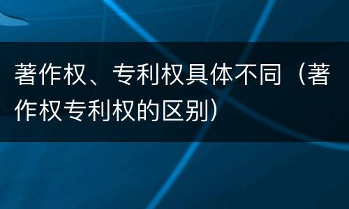 著作权、专利权具体不同（著作权专利权的区别）
