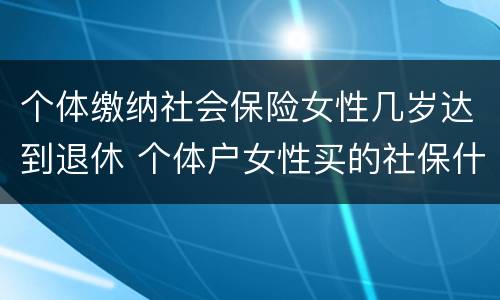 个体缴纳社会保险女性几岁达到退休 个体户女性买的社保什么时候可以领钱