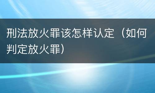 刑法放火罪该怎样认定（如何判定放火罪）
