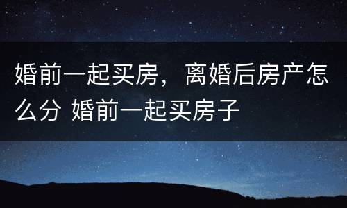 婚前一起买房，离婚后房产怎么分 婚前一起买房子