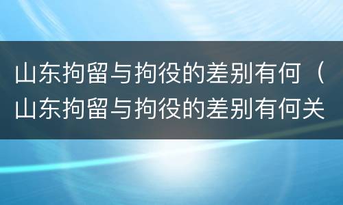 山东拘留与拘役的差别有何（山东拘留与拘役的差别有何关系）