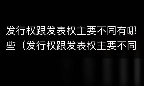 发行权跟发表权主要不同有哪些（发行权跟发表权主要不同有哪些）