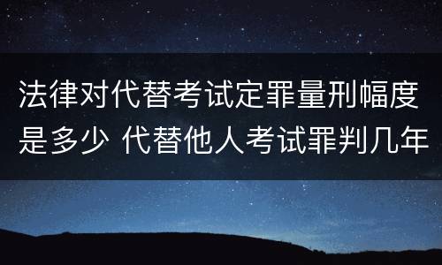 法律对代替考试定罪量刑幅度是多少 代替他人考试罪判几年