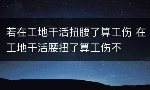 若在工地干活扭腰了算工伤 在工地干活腰扭了算工伤不