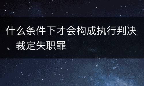 什么条件下才会构成执行判决、裁定失职罪