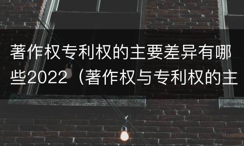 著作权专利权的主要差异有哪些2022（著作权与专利权的主要区别）