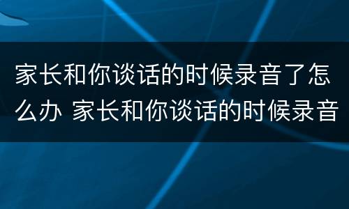 家长和你谈话的时候录音了怎么办 家长和你谈话的时候录音了怎么办呢