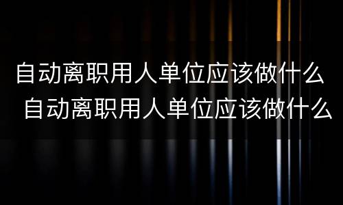 自动离职用人单位应该做什么 自动离职用人单位应该做什么工作