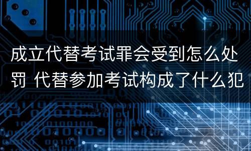 成立代替考试罪会受到怎么处罚 代替参加考试构成了什么犯罪
