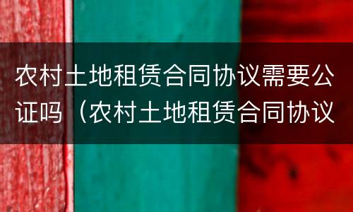 农村土地租赁合同协议需要公证吗（农村土地租赁合同协议需要公证吗）