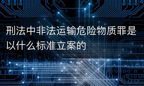 刑法中非法运输危险物质罪是以什么标准立案的