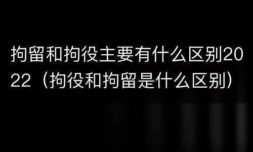 拘留和拘役主要有什么区别2022（拘役和拘留是什么区别）