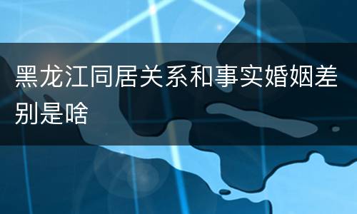 黑龙江同居关系和事实婚姻差别是啥