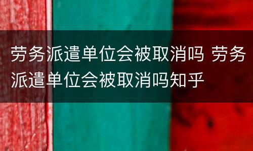 劳务派遣单位会被取消吗 劳务派遣单位会被取消吗知乎