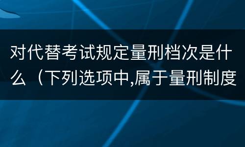 对代替考试规定量刑档次是什么（下列选项中,属于量刑制度的有）
