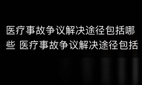 医疗事故争议解决途径包括哪些 医疗事故争议解决途径包括哪些方面
