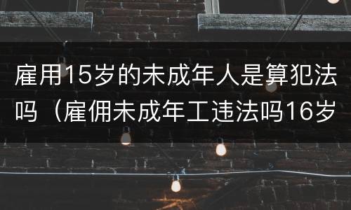 雇用15岁的未成年人是算犯法吗（雇佣未成年工违法吗16岁未超18）