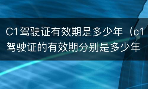 C1驾驶证有效期是多少年（c1驾驶证的有效期分别是多少年）