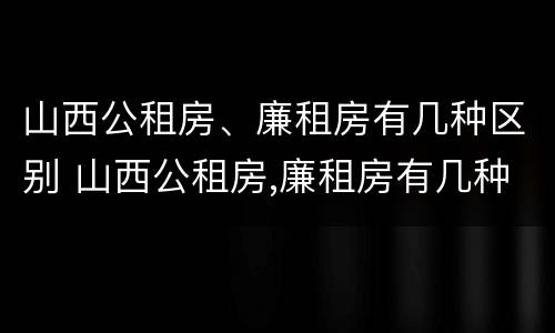 山西公租房、廉租房有几种区别 山西公租房,廉租房有几种区别在哪