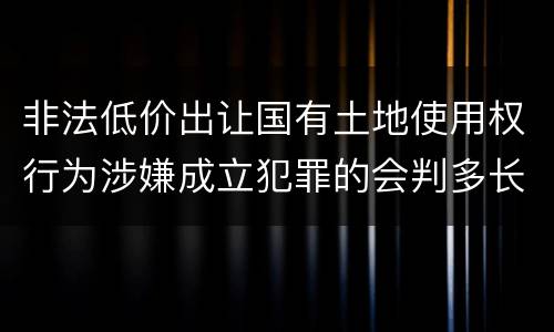 非法低价出让国有土地使用权行为涉嫌成立犯罪的会判多长时间