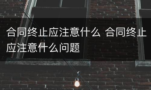 合同终止应注意什么 合同终止应注意什么问题