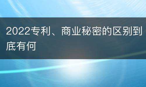 2022专利、商业秘密的区别到底有何
