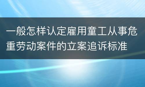 一般怎样认定雇用童工从事危重劳动案件的立案追诉标准