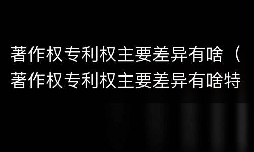 著作权专利权主要差异有啥（著作权专利权主要差异有啥特点）