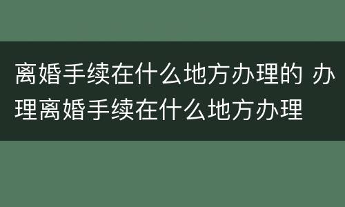 离婚手续在什么地方办理的 办理离婚手续在什么地方办理