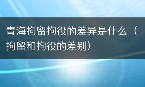 青海拘留拘役的差异是什么（拘留和拘役的差别）