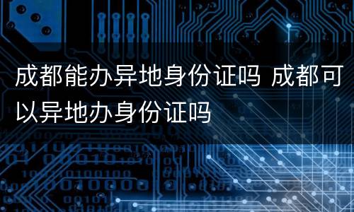 成都能办异地身份证吗 成都可以异地办身份证吗