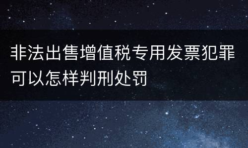 非法出售增值税专用发票犯罪可以怎样判刑处罚