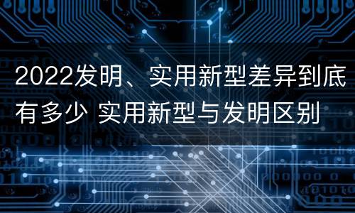 2022发明、实用新型差异到底有多少 实用新型与发明区别