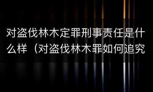 对盗伐林木定罪刑事责任是什么样（对盗伐林木罪如何追究法律责任）