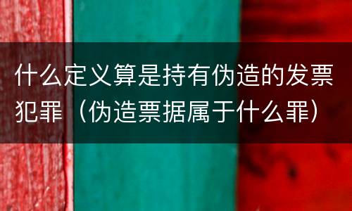 什么定义算是持有伪造的发票犯罪（伪造票据属于什么罪）
