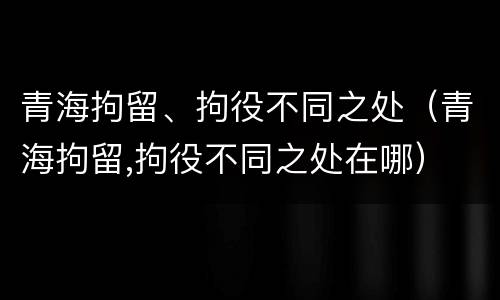 青海拘留、拘役不同之处（青海拘留,拘役不同之处在哪）