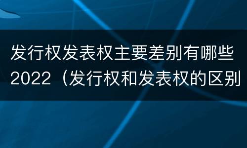 发行权发表权主要差别有哪些2022（发行权和发表权的区别）